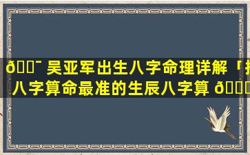 🐯 吴亚军出生八字命理详解「批八字算命最准的生辰八字算 🐝 命」